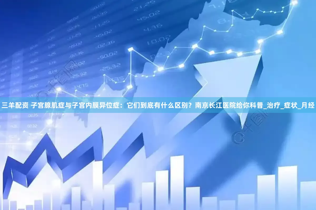 三羊配资 子宫腺肌症与子宫内膜异位症：它们到底有什么区别？南京长江医院给你科普_治疗_症状_月经