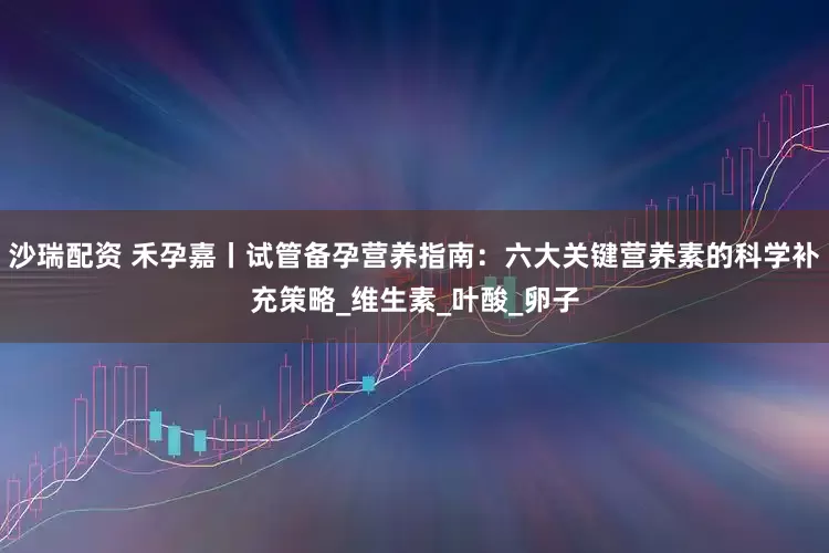 沙瑞配资 禾孕嘉丨试管备孕营养指南：六大关键营养素的科学补充策略_维生素_叶酸_卵子