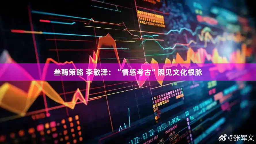 叁酶策略 李敬泽：“情感考古”照见文化根脉