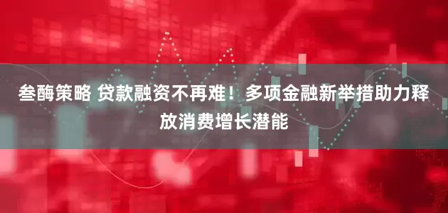 叁酶策略 贷款融资不再难！多项金融新举措助力释放消费增长潜能