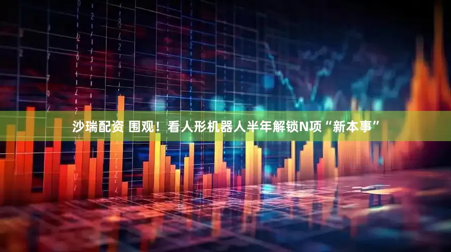 沙瑞配资 围观！看人形机器人半年解锁N项“新本事”