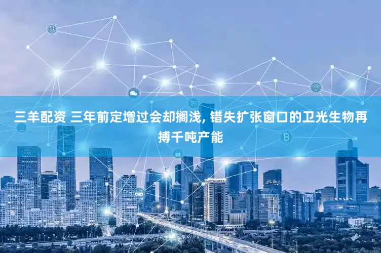 三羊配资 三年前定增过会却搁浅, 错失扩张窗口的卫光生物再搏千吨产能