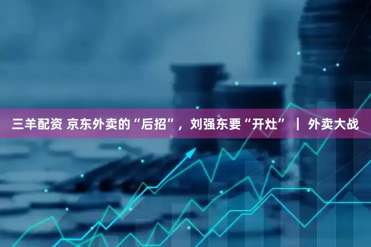 三羊配资 京东外卖的“后招”，刘强东要“开灶” ｜ 外卖大战