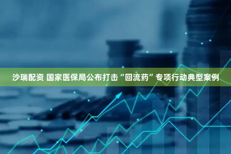 沙瑞配资 国家医保局公布打击“回流药”专项行动典型案例