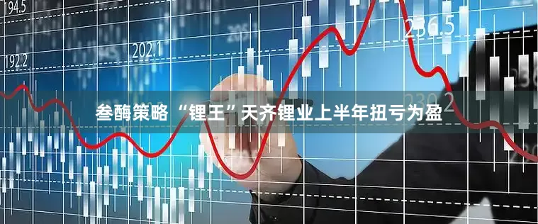 叁酶策略 “锂王”天齐锂业上半年扭亏为盈