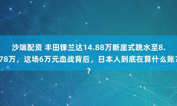 沙瑞配资 丰田锋兰达14.88万断崖式跳水至8.78万，这场6万元血战背后，日本人到底在算什么账？