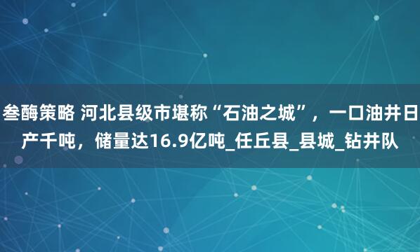 叁酶策略 河北县级市堪称“石油之城”，一口油井日产千吨，储量达16.9亿吨_任丘县_县城_钻井队