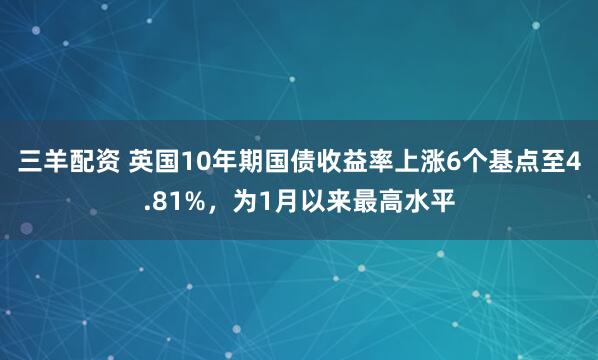 三羊配资 英国10年期国债收益率上涨6个基点至4.81%，为1月以来最高水平
