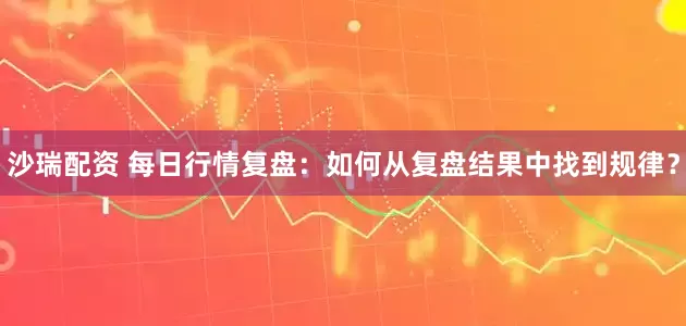 沙瑞配资 每日行情复盘：如何从复盘结果中找到规律？