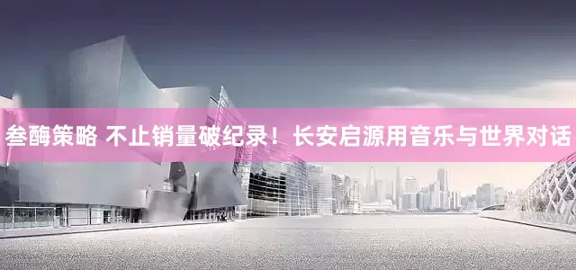 叁酶策略 不止销量破纪录！长安启源用音乐与世界对话